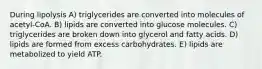 During lipolysis A) triglycerides are converted into molecules of acetyl-CoA. B) lipids are converted into glucose molecules. C) triglycerides are broken down into glycerol and fatty acids. D) lipids are formed from excess carbohydrates. E) lipids are metabolized to yield ATP.