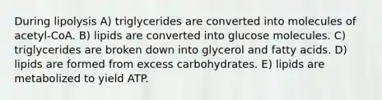 During lipolysis A) triglycerides are converted into molecules of acetyl-CoA. B) lipids are converted into glucose molecules. C) triglycerides are broken down into glycerol and fatty acids. D) lipids are formed from excess carbohydrates. E) lipids are metabolized to yield ATP.