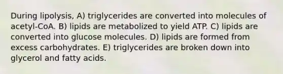 During lipolysis, A) triglycerides are converted into molecules of acetyl-CoA. B) lipids are metabolized to yield ATP. C) lipids are converted into glucose molecules. D) lipids are formed from excess carbohydrates. E) triglycerides are broken down into glycerol and fatty acids.