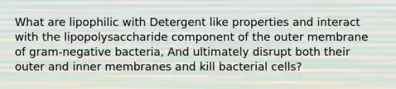 What are lipophilic with Detergent like properties and interact with the lipopolysaccharide component of the outer membrane of gram-negative bacteria, And ultimately disrupt both their outer and inner membranes and kill bacterial cells?