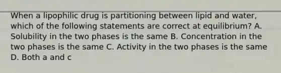 When a lipophilic drug is partitioning between lipid and water, which of the following statements are correct at equilibrium? A. Solubility in the two phases is the same B. Concentration in the two phases is the same C. Activity in the two phases is the same D. Both a and c