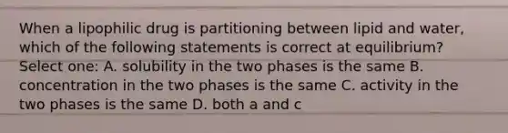 When a lipophilic drug is partitioning between lipid and water, which of the following statements is correct at equilibrium? Select one: A. solubility in the two phases is the same B. concentration in the two phases is the same C. activity in the two phases is the same D. both a and c