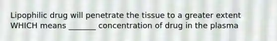 Lipophilic drug will penetrate the tissue to a greater extent WHICH means _______ concentration of drug in the plasma