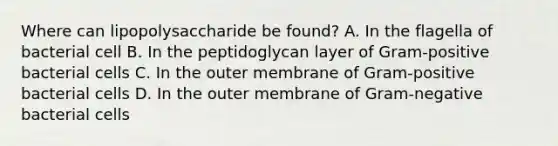 Where can lipopolysaccharide be found? A. In the flagella of bacterial cell B. In the peptidoglycan layer of Gram-positive bacterial cells C. In the outer membrane of Gram-positive bacterial cells D. In the outer membrane of Gram-negative bacterial cells