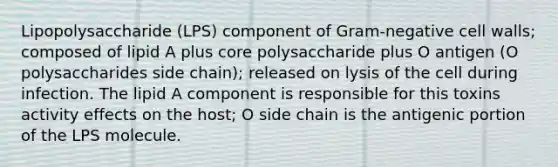 Lipopolysaccharide (LPS) component of Gram-negative cell walls; composed of lipid A plus core polysaccharide plus O antigen (O polysaccharides side chain); released on lysis of the cell during infection. The lipid A component is responsible for this toxins activity effects on the host; O side chain is the antigenic portion of the LPS molecule.