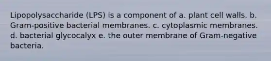 Lipopolysaccharide (LPS) is a component of a. plant cell walls. b. Gram-positive bacterial membranes. c. cytoplasmic membranes. d. bacterial glycocalyx e. the outer membrane of Gram-negative bacteria.