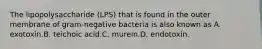 The lipopolysaccharide (LPS) that is found in the outer membrane of gram-negative bacteria is also known as A. exotoxin.B. teichoic acid.C. murein.D. endotoxin.