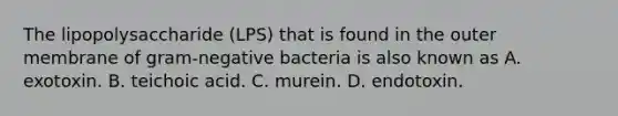 The lipopolysaccharide (LPS) that is found in the outer membrane of gram-negative bacteria is also known as A. exotoxin. B. teichoic acid. C. murein. D. endotoxin.