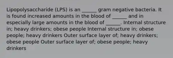 Lipopolysaccharide (LPS) is an ______ gram negative bacteria. It is found increased amounts in the blood of ______ and in especially large amounts in the blood of ______. Internal structure in; heavy drinkers; obese people Internal structure in; obese people; heavy drinkers Outer surface layer of; heavy drinkers; obese people Outer surface layer of; obese people; heavy drinkers