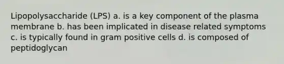 Lipopolysaccharide (LPS) a. is a key component of the plasma membrane b. has been implicated in disease related symptoms c. is typically found in gram positive cells d. is composed of peptidoglycan