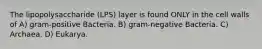 The lipopolysaccharide (LPS) layer is found ONLY in the cell walls of A) gram-positive Bacteria. B) gram-negative Bacteria. C) Archaea. D) Eukarya.