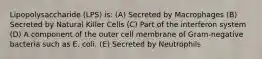 Lipopolysaccharide (LPS) is: (A) Secreted by Macrophages (B) Secreted by Natural Killer Cells (C) Part of the interferon system (D) A component of the outer cell membrane of Gram-negative bacteria such as E. coli. (E) Secreted by Neutrophils