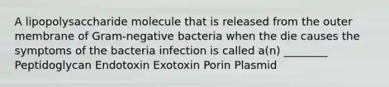 A lipopolysaccharide molecule that is released from the outer membrane of Gram-negative bacteria when the die causes the symptoms of the bacteria infection is called a(n) ________ Peptidoglycan Endotoxin Exotoxin Porin Plasmid