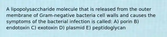 A lipopolysaccharide molecule that is released from the outer membrane of Gram-negative bacteria cell walls and causes the symptoms of the bacterial infection is called: A) porin B) endotoxin C) exotoxin D) plasmid E) peptidoglycan