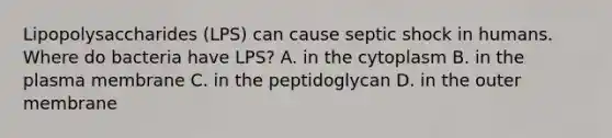 Lipopolysaccharides (LPS) can cause septic shock in humans. Where do bacteria have LPS? A. in the cytoplasm B. in the plasma membrane C. in the peptidoglycan D. in the outer membrane