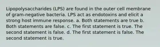 Lipopolysaccharides (LPS) are found in the outer cell membrane of gram-negative bacteria. LPS act as endotoxins and elicit a strong host immune response. a. Both statements are true b. Both statements are false. c. The first statement is true. The second statement is false. d. The first statement is false. The second statement is true.