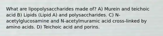 What are lipopolysaccharides made of? A) Murein and teichoic acid B) Lipids (Lipid A) and polysaccharides. C) N-acetylglucosamine and N-acetylmuramic acid cross-linked by amino acids. D) Teichoic acid and porins.