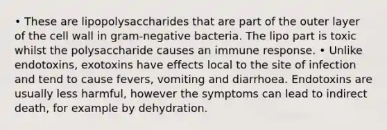 • These are lipopolysaccharides that are part of the outer layer of the cell wall in gram-negative bacteria. The lipo part is toxic whilst the polysaccharide causes an immune response. • Unlike endotoxins, exotoxins have effects local to the site of infection and tend to cause fevers, vomiting and diarrhoea. Endotoxins are usually less harmful, however the symptoms can lead to indirect death, for example by dehydration.