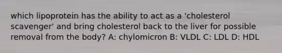 which lipoprotein has the ability to act as a 'cholesterol scavenger' and bring cholesterol back to the liver for possible removal from the body? A: chylomicron B: VLDL C: LDL D: HDL