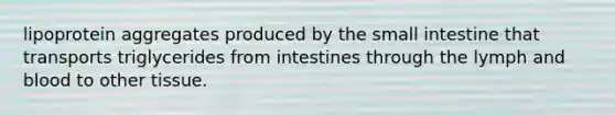 lipoprotein aggregates produced by the small intestine that transports triglycerides from intestines through the lymph and blood to other tissue.