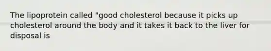 The lipoprotein called "good cholesterol because it picks up cholesterol around the body and it takes it back to the liver for disposal is