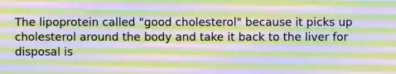 The lipoprotein called "good cholesterol" because it picks up cholesterol around the body and take it back to the liver for disposal is