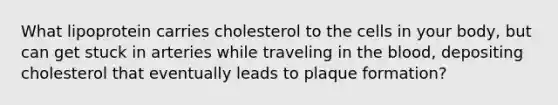 What lipoprotein carries cholesterol to the cells in your body, but can get stuck in arteries while traveling in the blood, depositing cholesterol that eventually leads to plaque formation?