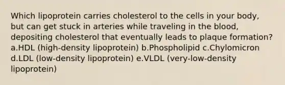 Which lipoprotein carries cholesterol to the cells in your body, but can get stuck in arteries while traveling in the blood, depositing cholesterol that eventually leads to plaque formation? a.HDL (high-density lipoprotein) b.Phospholipid c.Chylomicron d.LDL (low-density lipoprotein) e.VLDL (very-low-density lipoprotein)