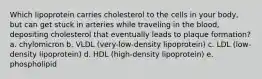 Which lipoprotein carries cholesterol to the cells in your body, but can get stuck in arteries while traveling in the blood, depositing cholesterol that eventually leads to plaque formation? a. chylomicron b. VLDL (very-low-density lipoprotein) c. LDL (low-density lipoprotein) d. HDL (high-density lipoprotein) e. phospholipid