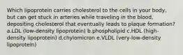 Which lipoprotein carries cholesterol to the cells in your body, but can get stuck in arteries while traveling in the blood, depositing cholesterol that eventually leads to plaque formation? a.LDL (low-density lipoprotein) b.phospholipid c.HDL (high-density lipoprotein) d.chylomicron e.VLDL (very-low-density lipoprotein)