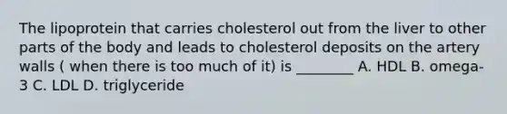 The lipoprotein that carries cholesterol out from the liver to other parts of the body and leads to cholesterol deposits on the artery walls ( when there is too much of it) is ________ A. HDL B. omega-3 C. LDL D. triglyceride