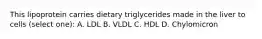 This lipoprotein carries dietary triglycerides made in the liver to cells (select one): A. LDL B. VLDL C. HDL D. Chylomicron