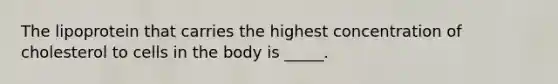 The lipoprotein that carries the highest concentration of cholesterol to cells in the body is _____.