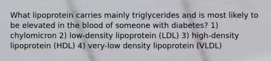 What lipoprotein carries mainly triglycerides and is most likely to be elevated in the blood of someone with diabetes? 1) chylomicron 2) low-density lipoprotein (LDL) 3) high-density lipoprotein (HDL) 4) very-low density lipoprotein (VLDL)