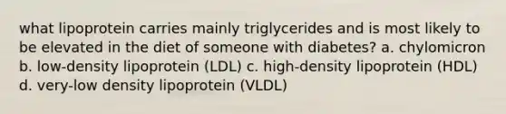 what lipoprotein carries mainly triglycerides and is most likely to be elevated in the diet of someone with diabetes? a. chylomicron b. low-density lipoprotein (LDL) c. high-density lipoprotein (HDL) d. very-low density lipoprotein (VLDL)