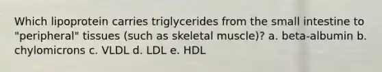 Which lipoprotein carries triglycerides from the small intestine to "peripheral" tissues (such as skeletal muscle)? a. beta-albumin b. chylomicrons c. VLDL d. LDL e. HDL