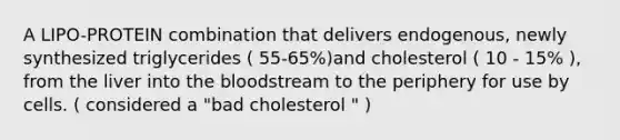 A LIPO-PROTEIN combination that delivers endogenous, newly synthesized triglycerides ( 55-65%)and cholesterol ( 10 - 15% ), from the liver into the bloodstream to the periphery for use by cells. ( considered a "bad cholesterol " )