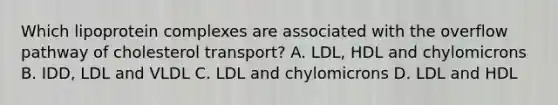 Which lipoprotein complexes are associated with the overflow pathway of cholesterol transport? A. LDL, HDL and chylomicrons B. IDD, LDL and VLDL C. LDL and chylomicrons D. LDL and HDL