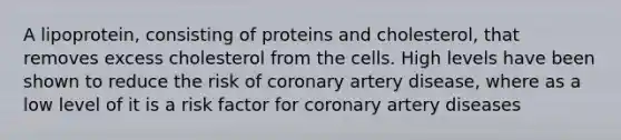 A lipoprotein, consisting of proteins and cholesterol, that removes excess cholesterol from the cells. High levels have been shown to reduce the risk of coronary artery disease, where as a low level of it is a risk factor for coronary artery diseases