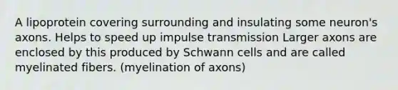 A lipoprotein covering surrounding and insulating some neuron's axons. Helps to speed up impulse transmission Larger axons are enclosed by this produced by Schwann cells and are called myelinated fibers. (myelination of axons)