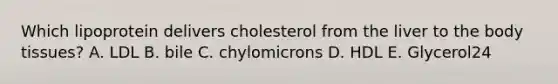 Which lipoprotein delivers cholesterol from the liver to the body tissues? A. LDL B. bile C. chylomicrons D. HDL E. Glycerol24