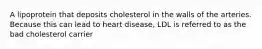 A lipoprotein that deposits cholesterol in the walls of the arteries. Because this can lead to heart disease, LDL is referred to as the bad cholesterol carrier