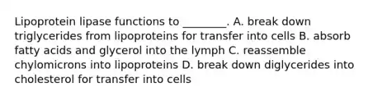 Lipoprotein lipase functions to ________. A. break down triglycerides from lipoproteins for transfer into cells B. absorb fatty acids and glycerol into the lymph C. reassemble chylomicrons into lipoproteins D. break down diglycerides into cholesterol for transfer into cells