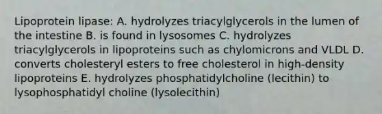 Lipoprotein lipase: A. hydrolyzes triacylglycerols in the lumen of the intestine B. is found in lysosomes C. hydrolyzes triacylglycerols in lipoproteins such as chylomicrons and VLDL D. converts cholesteryl esters to free cholesterol in high-density lipoproteins E. hydrolyzes phosphatidylcholine (lecithin) to lysophosphatidyl choline (lysolecithin)