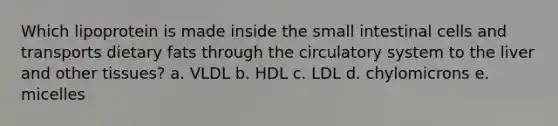 Which lipoprotein is made inside the small intestinal cells and transports dietary fats through the circulatory system to the liver and other tissues? a. VLDL b. HDL c. LDL d. chylomicrons e. micelles