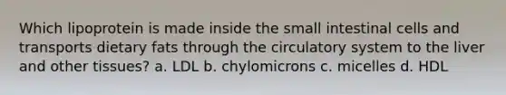 Which lipoprotein is made inside the small intestinal cells and transports dietary fats through the circulatory system to the liver and other tissues? a. LDL b. chylomicrons c. micelles d. HDL