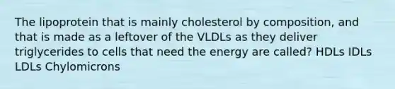 The lipoprotein that is mainly cholesterol by composition, and that is made as a leftover of the VLDLs as they deliver triglycerides to cells that need the energy are called? HDLs IDLs LDLs Chylomicrons