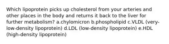 Which lipoprotein picks up cholesterol from your arteries and other places in the body and returns it back to the liver for further metabolism? a.chylomicron b.phospholipid c.VLDL (very-low-density lipoprotein) d.LDL (low-density lipoprotein) e.HDL (high-density lipoprotein)