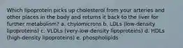 Which lipoprotein picks up cholesterol from your arteries and other places in the body and returns it back to the liver for further metabolism? a. chylomicrons b. LDLs (low-density lipoproteins) c. VLDLs (very-low-density lipoproteins) d. HDLs (high-density lipoproteins) e. phospholipids