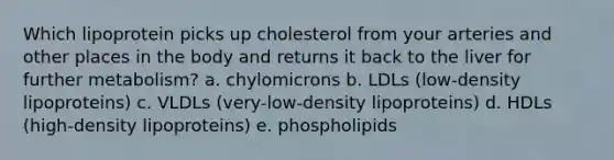 Which lipoprotein picks up cholesterol from your arteries and other places in the body and returns it back to the liver for further metabolism? a. chylomicrons b. LDLs (low-density lipoproteins) c. VLDLs (very-low-density lipoproteins) d. HDLs (high-density lipoproteins) e. phospholipids